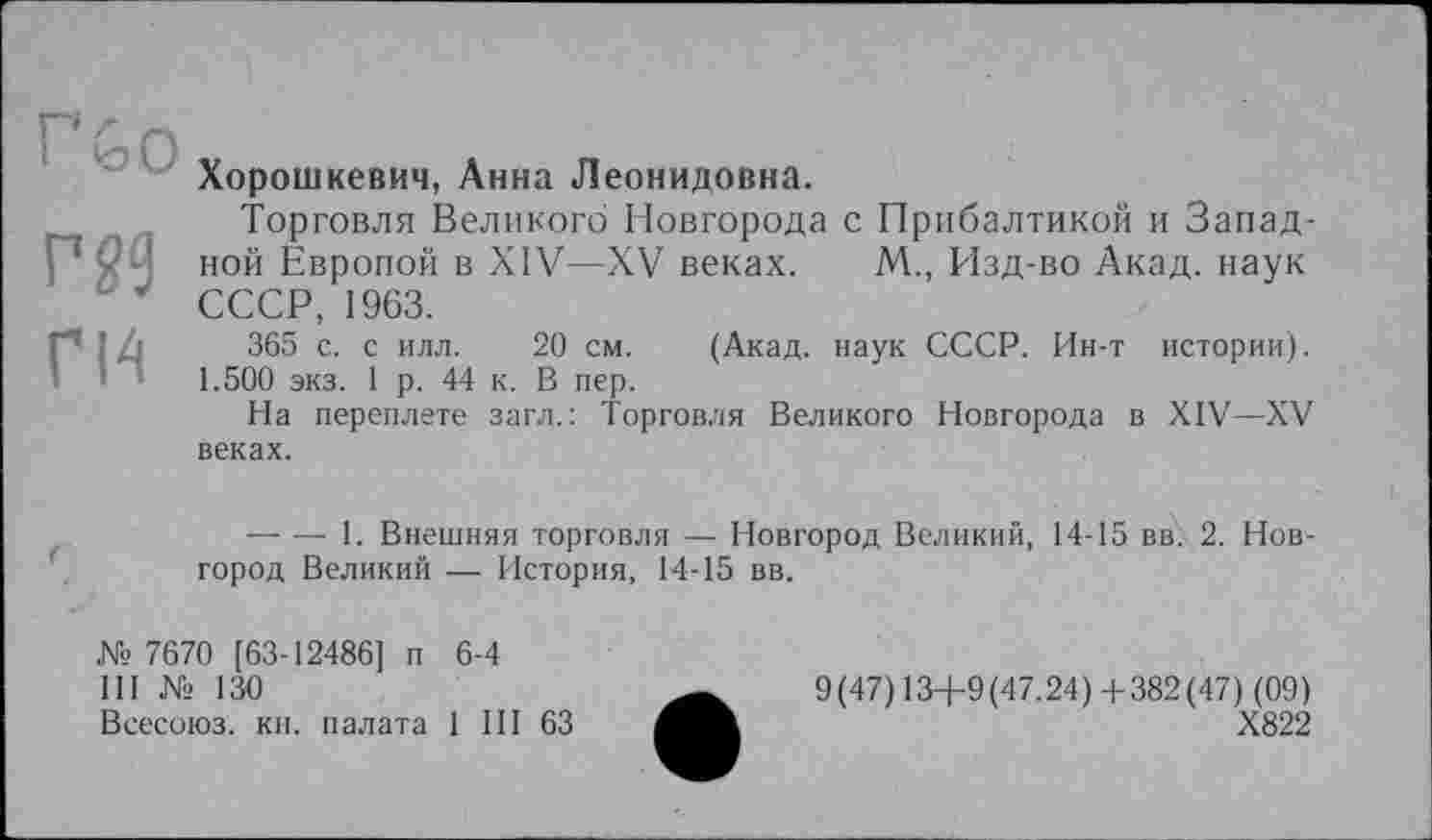 ﻿Г&0
Г 29
ГИ
Хорошкевич, Анна Леонидовна.
Торговля Великого Новгорода с Прибалтикой и Западной Европой в XIV—XV веках. М., Изд-во Акад, наук СССР, 1963.
365 с. с илл. 20 см. (Акад, наук СССР. Ин-т истории). 1.500 экз. 1 р. 44 к. В пер.
На переплете загл.: Торговля Великого Новгорода в XIV—XV веках.
--------1. Внешняя торговля — Новгород Великий, 14-15 вв. 2. Новгород Великий — История, 14-15 вв.
№ 7670 [63-12486] п 6-4
III № 130
Всесоюз. кн. палата 1 III 63
9(47) 13+9(47.24) +382(47) (09)
Х822